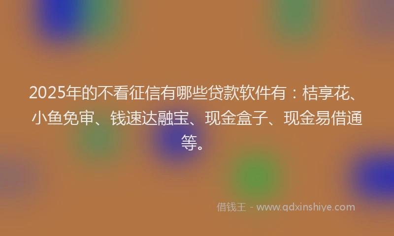 2025年的不看征信有哪些贷款软件有：桔享花、小鱼免审、钱速达融宝、现金盒子、现金易借通等。