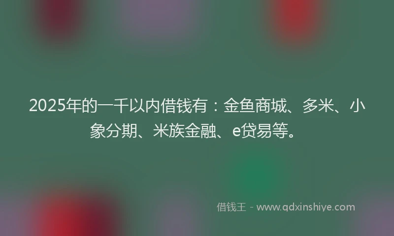 2025年的一千以内借钱有：金鱼商城、多米、小象分期、米族金融、e贷易等。