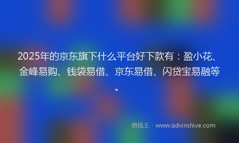 2025年的京东旗下什么平台好下款有：盈小花、金峰易购、钱袋易借、京东易借、闪贷宝易融等。
