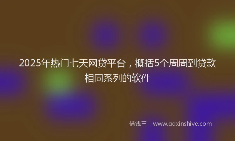 2025年热门七天网贷平台，概括5个周周到贷款相同系列的软件