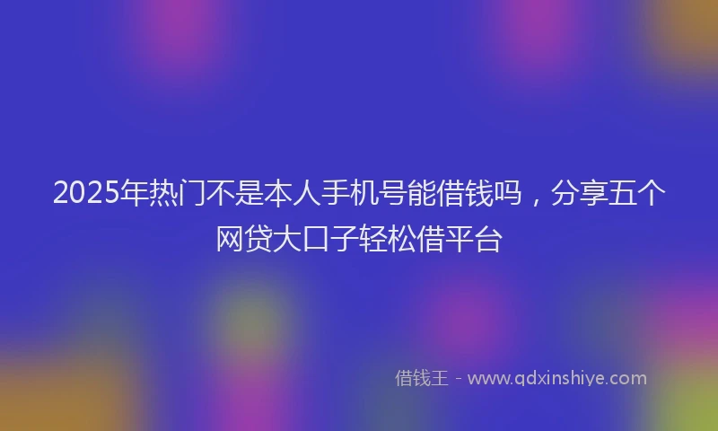 2025年热门不是本人手机号能借钱吗，分享五个网贷大口子轻松借平台