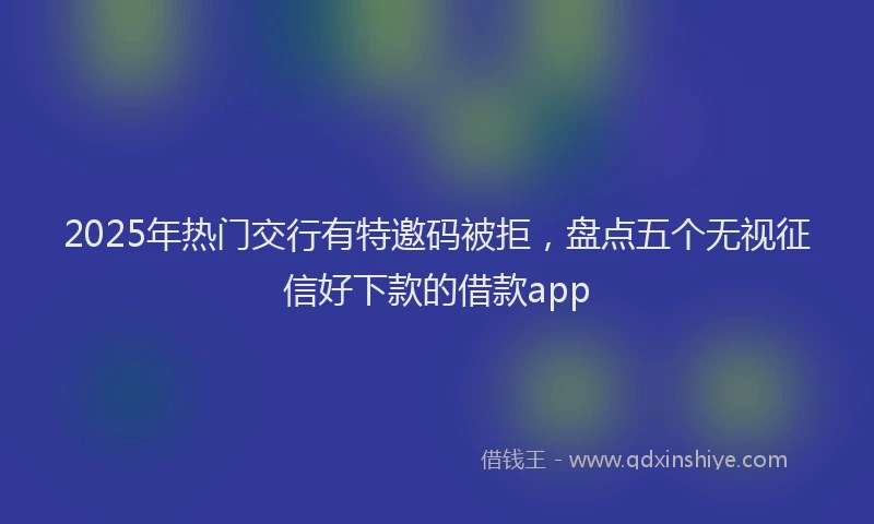 2025年热门交行有特邀码被拒，盘点五个无视征信好下款的借款app