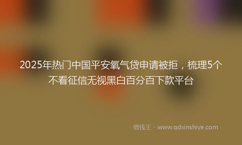 2025年热门中国平安氧气贷申请被拒，梳理5个不看征信无视黑白百分百下款平台