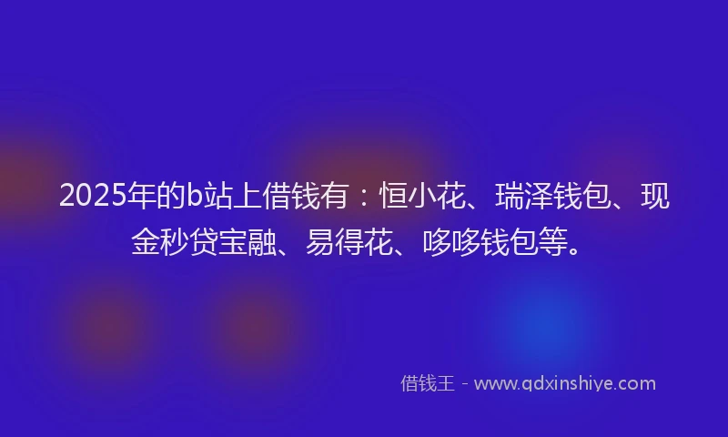 2025年的b站上借钱有：恒小花、瑞泽钱包、现金秒贷宝融、易得花、哆哆钱包等。