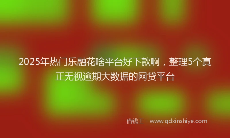 2025年热门乐融花啥平台好下款啊，整理5个真正无视逾期大数据的网贷平台