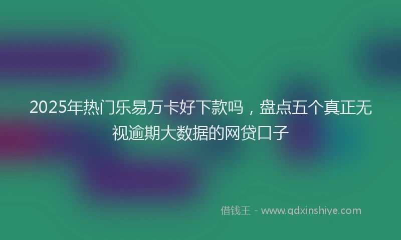 2025年热门乐易万卡好下款吗，盘点五个真正无视逾期大数据的网贷口子