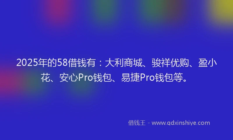 2025年的58借钱有：大利商城、骏祥优购、盈小花、安心Pro钱包、易捷Pro钱包等。
