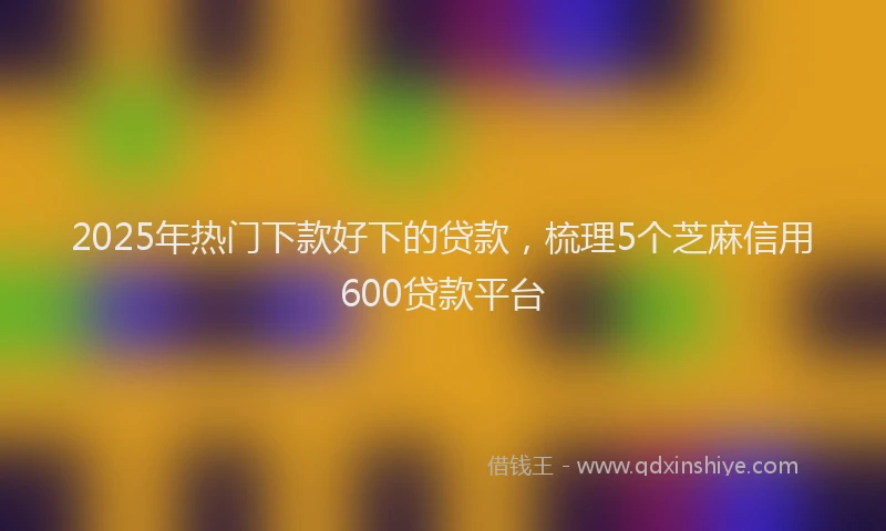 2025年热门下款好下的贷款，梳理5个芝麻信用600贷款平台