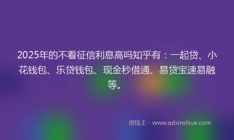 2025年的不看征信利息高吗知乎有：一起贷、小花钱包、乐贷钱包、现金秒借通、易贷宝速易融等。