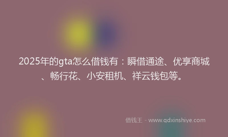 2025年的gta怎么借钱有：瞬借通途、优享商城、畅行花、小安租机、祥云钱包等。