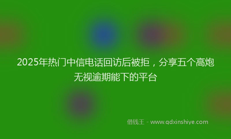 2025年热门中信电话回访后被拒，分享五个高炮无视逾期能下的平台