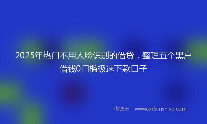 2025年热门不用人脸识别的借贷，整理五个黑户借钱0门槛极速下款口子