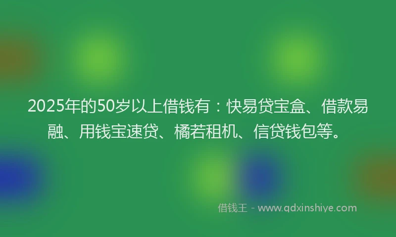 2025年的50岁以上借钱有:快易贷宝盒、借款易融、用钱宝速贷、橘若租机、信贷钱包等。