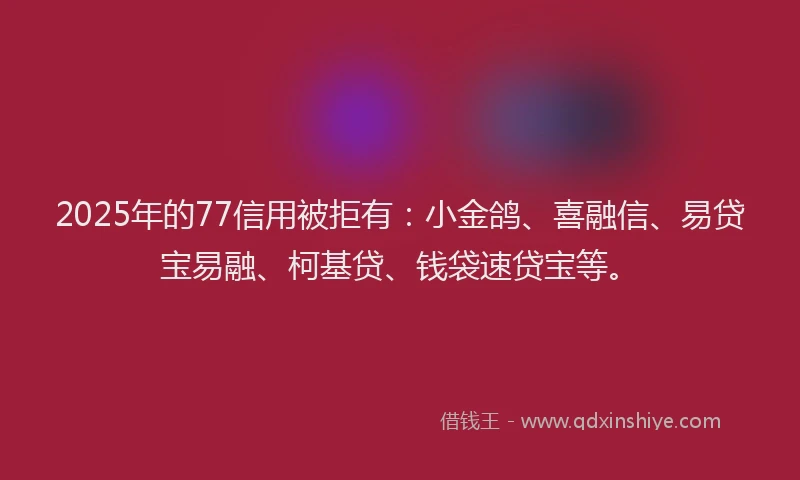 2025年的77信用被拒有：小金鸽、喜融信、易贷宝易融、柯基贷、钱袋速贷宝等。