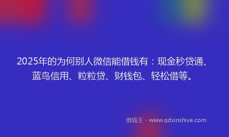 2025年的为何别人微信能借钱有：现金秒贷通、蓝鸟信用、粒粒贷、财钱包、轻松借等。
