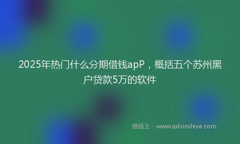 2025年热门什么分期借钱apP，概括五个苏州黑户贷款5万的软件