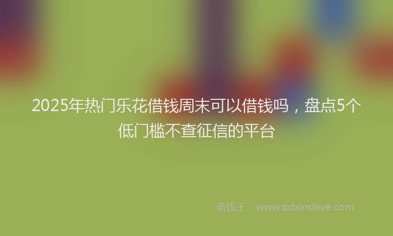 2025年热门乐花借钱周末可以借钱吗，盘点5个低门槛不查征信的平台