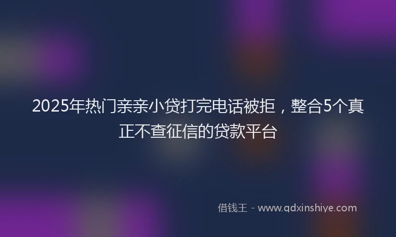 2025年热门亲亲小贷打完电话被拒，整合5个真正不查征信的贷款平台