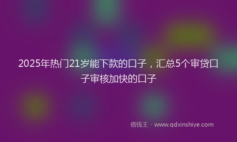2025年热门21岁能下款的口子，汇总5个审贷口子审核加快的口子