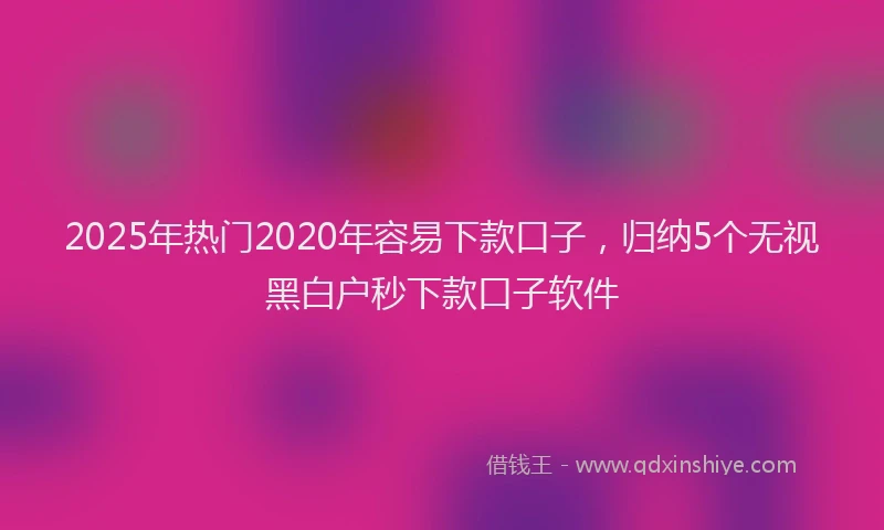 2025年热门2020年容易下款口子，归纳5个无视黑白户秒下款口子软件