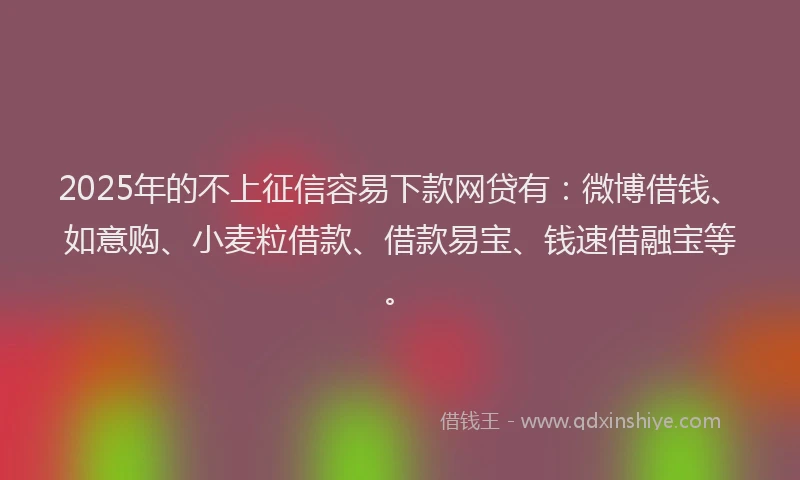2025年的不上征信容易下款网贷有：微博借钱、如意购、小麦粒借款、借款易宝、钱速借融宝等。