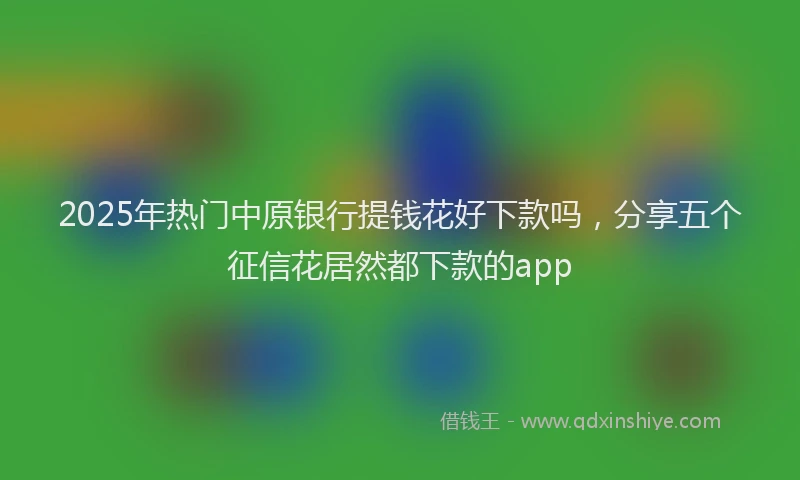 2025年热门中原银行提钱花好下款吗，分享五个征信花居然都下款的app