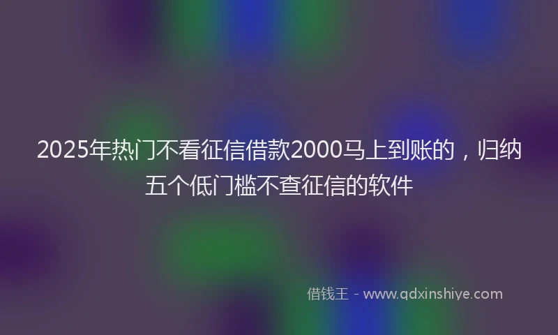 2025年热门不看征信借款2000马上到账的，归纳五个低门槛不查征信的软件