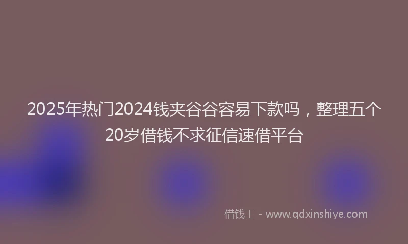 2025年热门2024钱夹谷谷容易下款吗，整理五个20岁借钱不求征信速借平台
