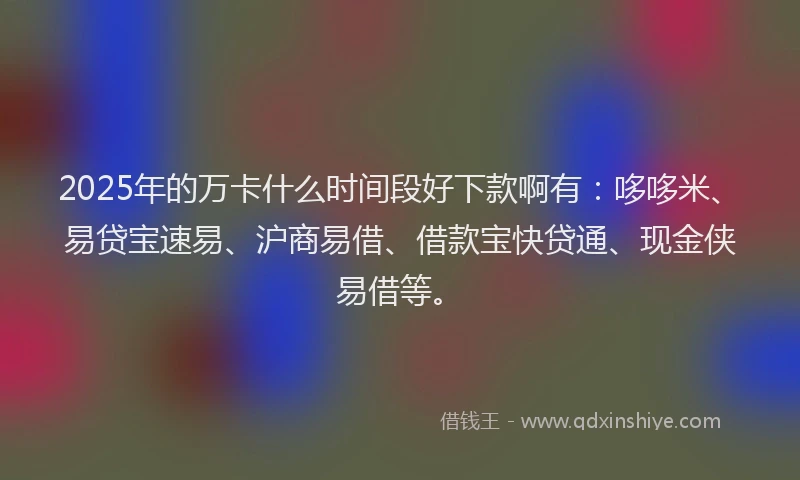 2025年的万卡什么时间段好下款啊有：哆哆米、易贷宝速易、沪商易借、借款宝快贷通、现金侠易借等。