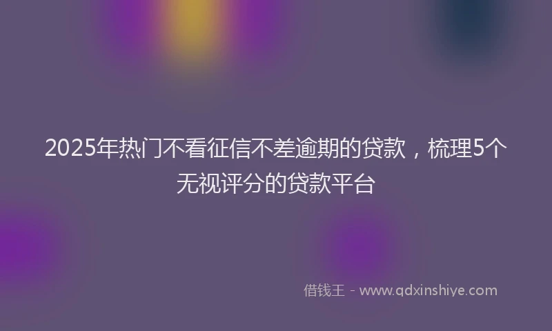 2025年热门不看征信不差逾期的贷款，梳理5个无视评分的贷款平台