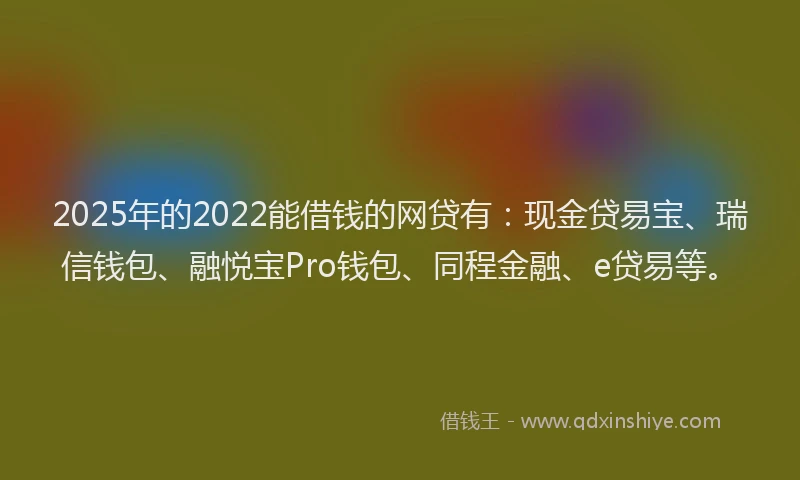 2025年的2022能借钱的网贷有：现金贷易宝、瑞信钱包、融悦宝Pro钱包、同程金融、e贷易等。