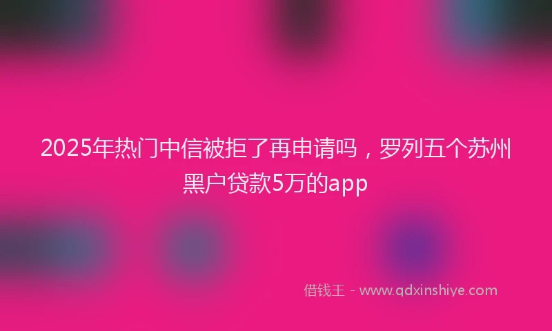 2025年热门中信被拒了再申请吗，罗列五个苏州黑户贷款5万的app