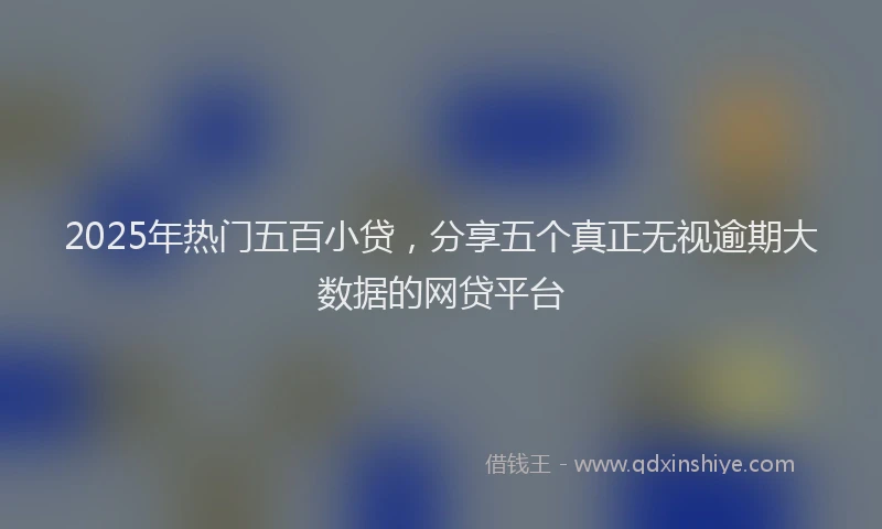 2025年热门五百小贷，分享五个真正无视逾期大数据的网贷平台