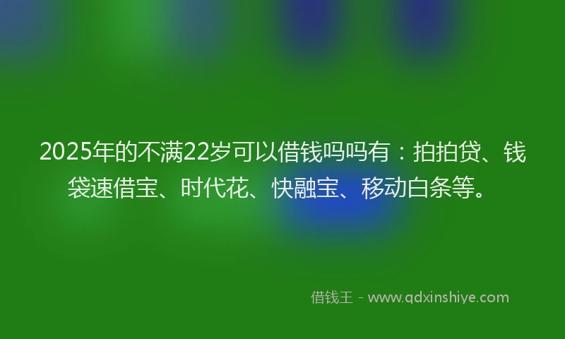 2025年的不满22岁可以借钱吗吗有：拍拍贷、钱袋速借宝、时代花、快融宝、移动白条等。
