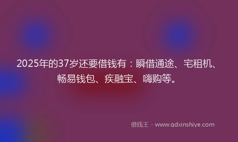 2025年的37岁还要借钱有：瞬借通途、宅租机、畅易钱包、疾融宝、嗨购等。