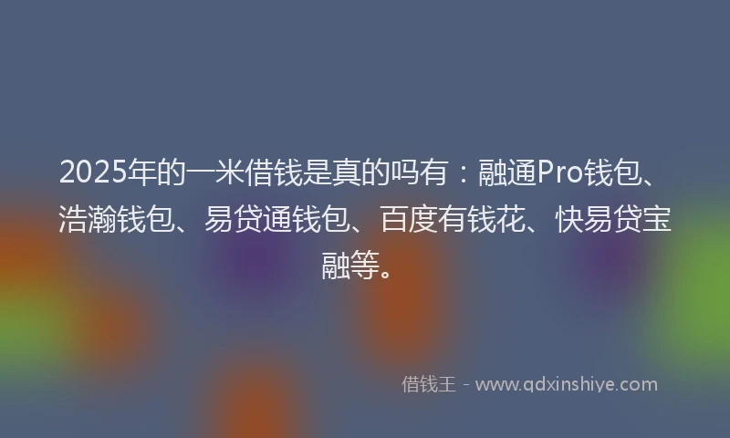 2025年的一米借钱是真的吗有：融通Pro钱包、浩瀚钱包、易贷通钱包、百度有钱花、快易贷宝融等。