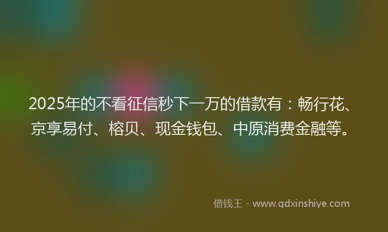 2025年的不看征信秒下一万的借款有：畅行花、京享易付、榕贝、现金钱包、中原消费金融等。