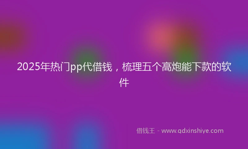 2025年热门pp代借钱，梳理五个高炮能下款的软件