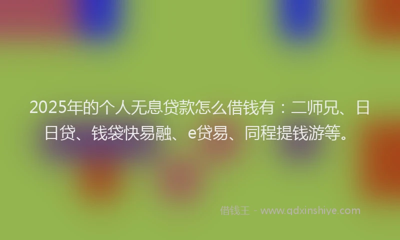 2025年的个人无息贷款怎么借钱有：二师兄、日日贷、钱袋快易融、e贷易、同程提钱游等。
