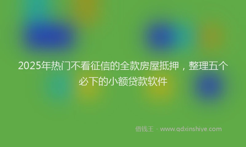 2025年热门不看征信的全款房屋抵押，整理五个必下的小额贷款软件