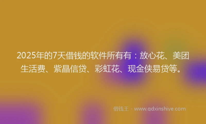 2025年的7天借钱的软件所有有：放心花、美团生活费、紫晶信贷、彩虹花、现金侠易贷等。
