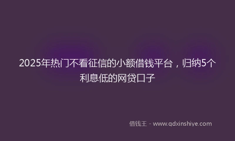 2025年热门不看征信的小额借钱平台，归纳5个利息低的网贷口子