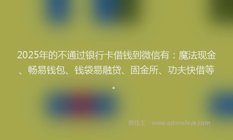 2025年的不通过银行卡借钱到微信有：魔法现金、畅易钱包、钱袋易融贷、固金所、功夫快借等。