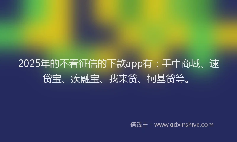 2025年的不看征信的下款app有：手中商城、速贷宝、疾融宝、我来贷、柯基贷等。
