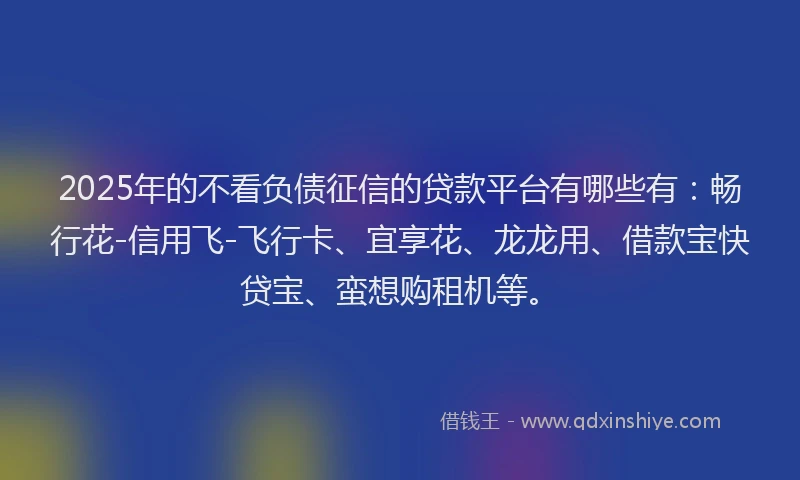 2025年的不看负债征信的贷款平台有哪些有：畅行花-信用飞-飞行卡、宜享花、龙龙用、借款宝快贷宝、蛮想购租机等。
