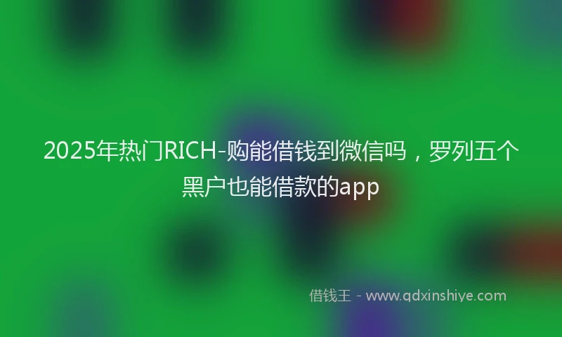 2025年热门RICH-购能借钱到微信吗，罗列五个黑户也能借款的app