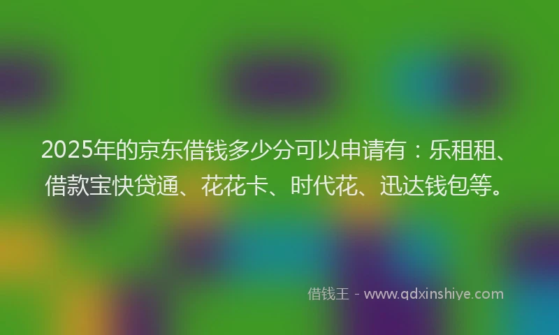 2025年的京东借钱多少分可以申请有：乐租租、借款宝快贷通、花花卡、时代花、迅达钱包等。