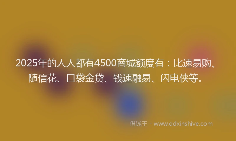 2025年的人人都有4500商城额度有：比速易购、随信花、口袋金贷、钱速融易、闪电侠等。