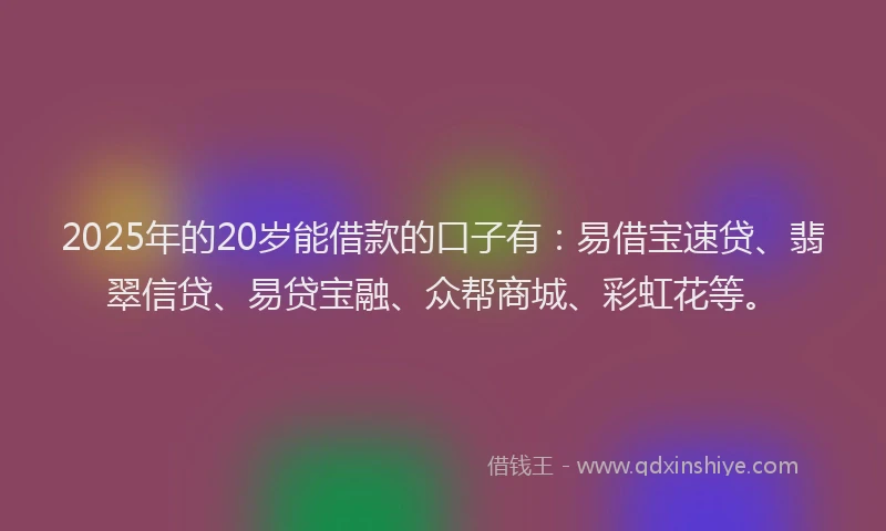 2025年的20岁能借款的口子有：易借宝速贷、翡翠信贷、易贷宝融、众帮商城、彩虹花等。