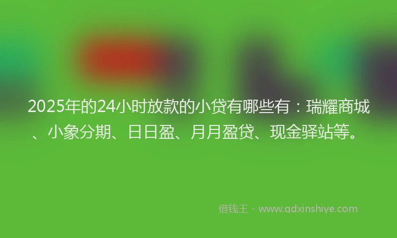 2025年的24小时放款的小贷有哪些有：瑞耀商城、小象分期、日日盈、月月盈贷、现金驿站等。